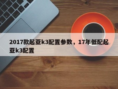 2017款起亚k3配置参数，17年低配起亚k3配置