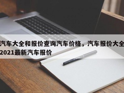 汽车大全和报价查询汽车价格，汽车报价大全2021最新汽车报价