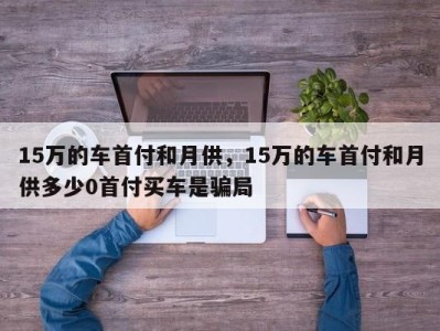 15万的车首付和月供，15万的车首付和月供多少0首付买车是骗局