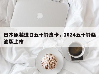 日本原装进口五十铃皮卡，2024五十铃柴油版上市