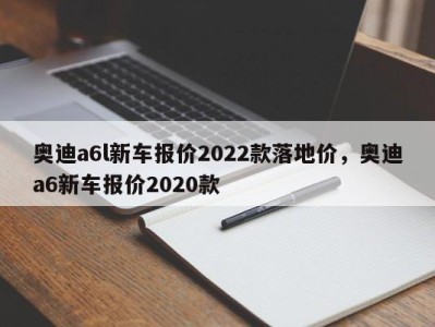 奥迪a6l新车报价2022款落地价，奥迪a6新车报价2020款