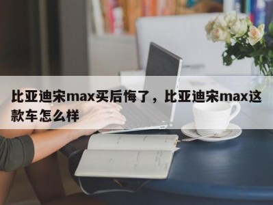 比亚迪宋max买后悔了，比亚迪宋max这款车怎么样