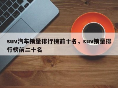 suv汽车销量排行榜前十名，suv销量排行榜前二十名