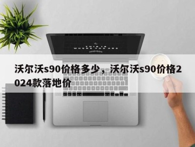 沃尔沃s90价格多少，沃尔沃s90价格2024款落地价