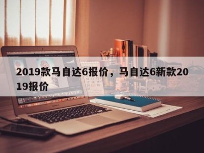 2019款马自达6报价，马自达6新款2019报价