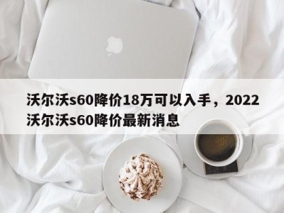 沃尔沃s60降价18万可以入手，2022沃尔沃s60降价最新消息