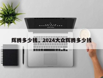 辉腾多少钱，2024大众辉腾多少钱