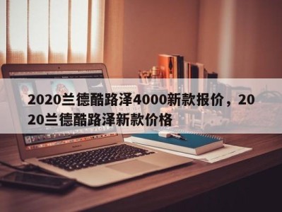 2020兰德酷路泽4000新款报价，2020兰德酷路泽新款价格