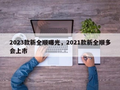 2023款新全顺曝光，2021款新全顺多会上市