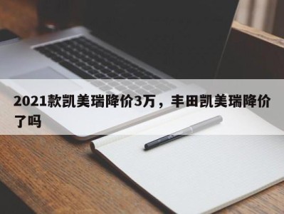 2021款凯美瑞降价3万，丰田凯美瑞降价了吗