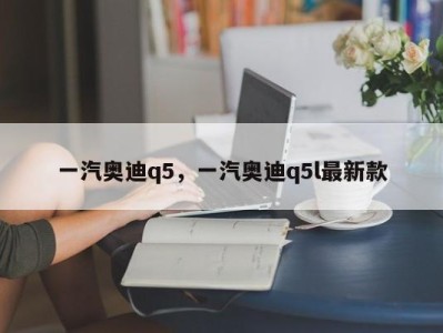 一汽奥迪q5，一汽奥迪q5l最新款