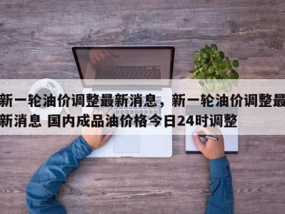 新一轮油价调整最新消息，新一轮油价调整最新消息 国内成品油价格今日24时调整