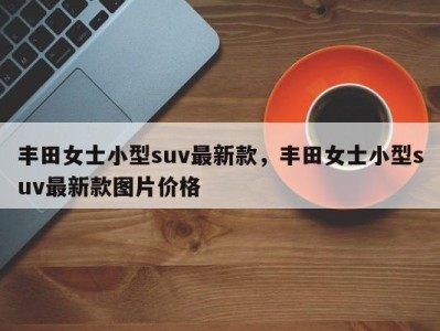 丰田女士小型suv最新款，丰田女士小型suv最新款图片价格