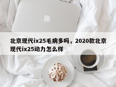 北京现代ix25毛病多吗，2020款北京现代ix25动力怎么样