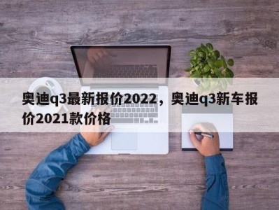 奥迪q3最新报价2022，奥迪q3新车报价2021款价格