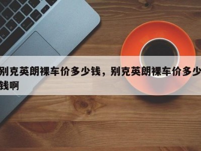 别克英朗裸车价多少钱，别克英朗裸车价多少钱啊