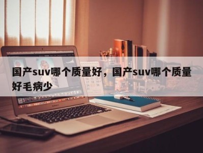 国产suv哪个质量好，国产suv哪个质量好毛病少