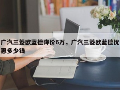 广汽三菱欧蓝德降价6万，广汽三菱欧蓝德优惠多少钱