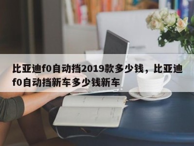 比亚迪f0自动挡2019款多少钱，比亚迪f0自动挡新车多少钱新车