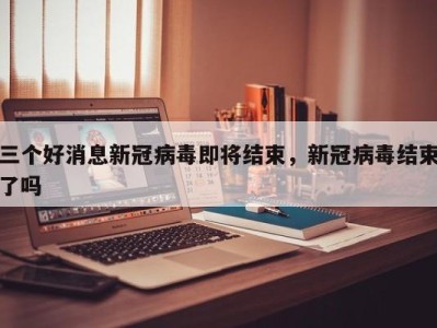 三个好消息新冠病毒即将结束，新冠病毒结束了吗