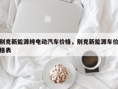 别克新能源纯电动汽车价格，别克新能源车价格表