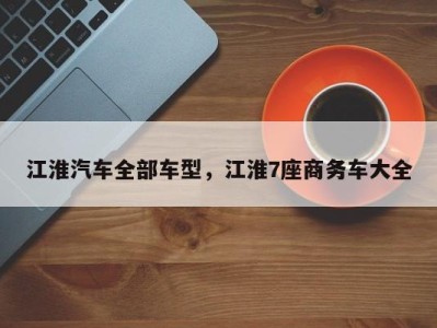 江淮汽车全部车型，江淮7座商务车大全