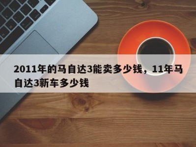 2011年的马自达3能卖多少钱，11年马自达3新车多少钱