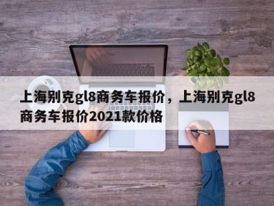 上海别克gl8商务车报价，上海别克gl8商务车报价2021款价格