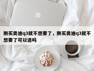 刚买奥迪q3就不想要了，刚买奥迪q3就不想要了可以退吗