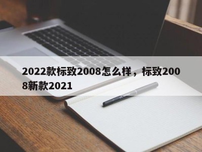 2022款标致2008怎么样，标致2008新款2021