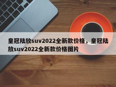 皇冠陆放suv2022全新款价格，皇冠陆放suv2022全新款价格图片