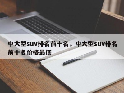 中大型suv排名前十名，中大型suv排名前十名价格最低