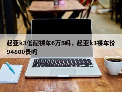 起亚k3低配裸车6万5吗，起亚k3裸车价94800贵吗