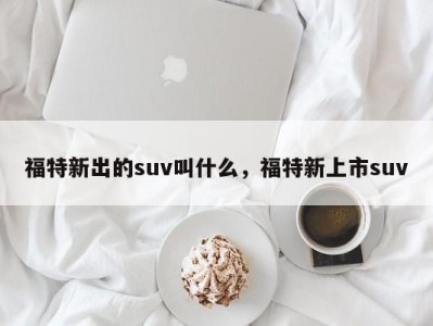 福特新出的suv叫什么，福特新上市suv