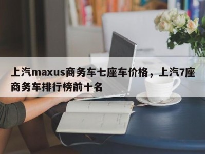 上汽maxus商务车七座车价格，上汽7座商务车排行榜前十名