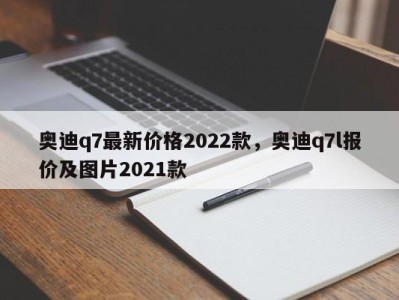 奥迪q7最新价格2022款，奥迪q7l报价及图片2021款