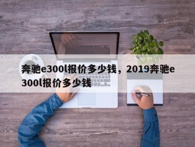 奔驰e300l报价多少钱，2019奔驰e300l报价多少钱