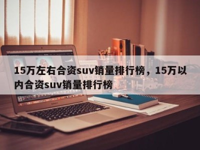 15万左右合资suv销量排行榜，15万以内合资suv销量排行榜