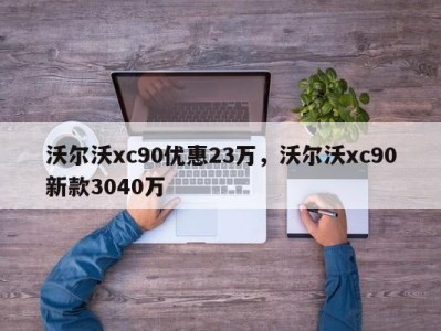 沃尔沃xc90优惠23万，沃尔沃xc90新款3040万