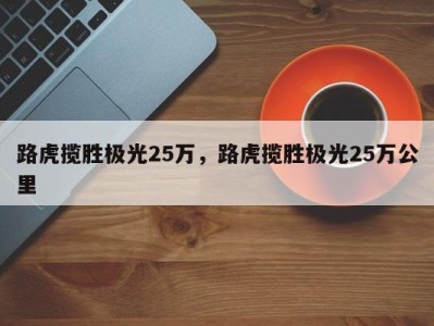 路虎揽胜极光25万，路虎揽胜极光25万公里