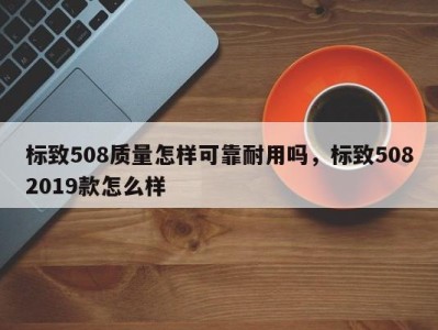 标致508质量怎样可靠耐用吗，标致5082019款怎么样