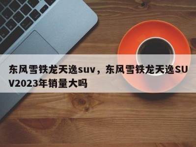 东风雪铁龙天逸suv，东风雪铁龙天逸SUV2023年销量大吗