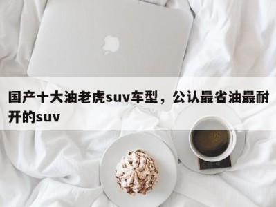 国产十大油老虎suv车型，公认最省油最耐开的suv