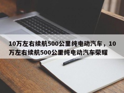 10万左右续航500公里纯电动汽车，10万左右续航500公里纯电动汽车荣耀