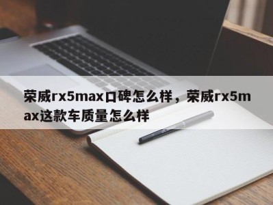 荣威rx5max口碑怎么样，荣威rx5max这款车质量怎么样