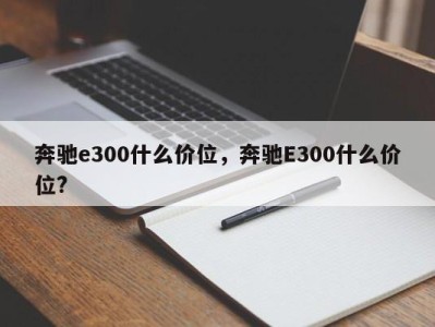 奔驰e300什么价位，奔驰E300什么价位?