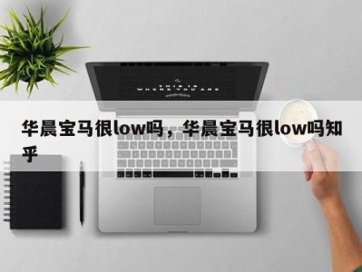 华晨宝马很low吗，华晨宝马很low吗知乎