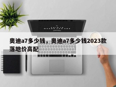 奥迪a7多少钱，奥迪a7多少钱2023款落地价高配