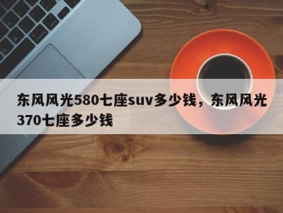 东风风光580七座suv多少钱，东风风光370七座多少钱