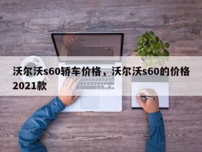 沃尔沃s60轿车价格，沃尔沃s60的价格2021款